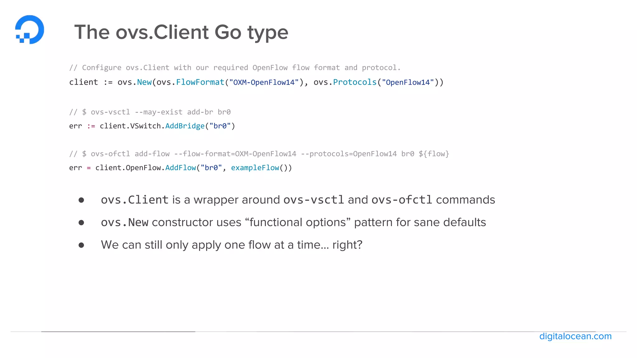 digitalocean.com
The ovs.Client Go type
// Configure ovs.Client with our required OpenFlow flow format and protocol.
client := ovs.New(ovs.FlowFormat("OXM-OpenFlow14"), ovs.Protocols("OpenFlow14"))
// $ ovs-vsctl --may-exist add-br br0
err := client.VSwitch.AddBridge("br0")
// $ ovs-ofctl add-flow --flow-format=OXM-OpenFlow14 --protocols=OpenFlow14 br0 ${flow}
err = client.OpenFlow.AddFlow("br0", exampleFlow())
● ovs.Client is a wrapper around ovs-vsctl and ovs-ofctl commands
● ovs.New constructor uses “functional options” pattern for sane defaults
● We can still only apply one flow at a time… right?
 