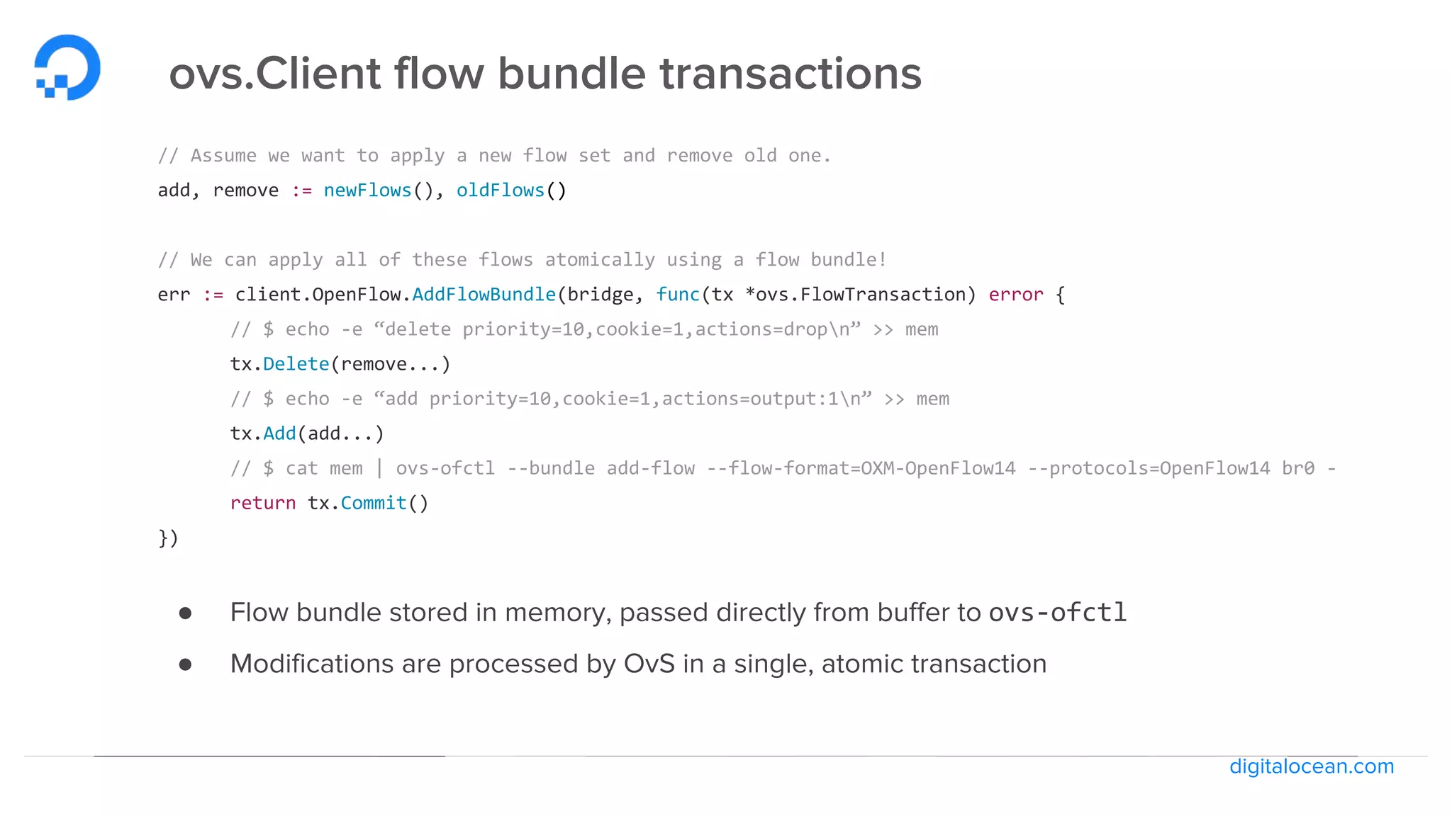 digitalocean.com
ovs.Client flow bundle transactions
// Assume we want to apply a new flow set and remove old one.
add, remove := newFlows(), oldFlows()
// We can apply all of these flows atomically using a flow bundle!
err := client.OpenFlow.AddFlowBundle(bridge, func(tx *ovs.FlowTransaction) error {
// $ echo -e “delete priority=10,cookie=1,actions=dropn” >> mem
tx.Delete(remove...)
// $ echo -e “add priority=10,cookie=1,actions=output:1n” >> mem
tx.Add(add...)
// $ cat mem | ovs-ofctl --bundle add-flow --flow-format=OXM-OpenFlow14 --protocols=OpenFlow14 br0 -
return tx.Commit()
})
● Flow bundle stored in memory, passed directly from buffer to ovs-ofctl
● Modifications are processed by OvS in a single, atomic transaction
 