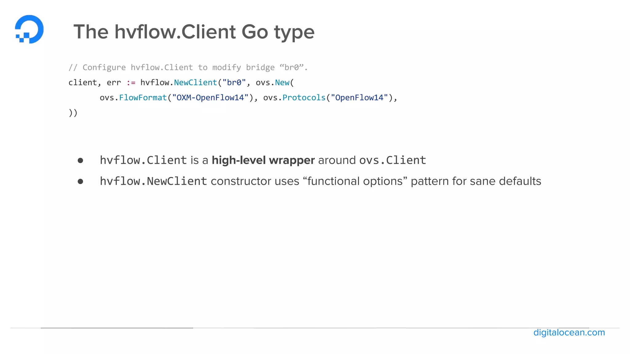 digitalocean.com
The hvflow.Client Go type
// Configure hvflow.Client to modify bridge “br0”.
client, err := hvflow.NewClient("br0", ovs.New(
ovs.FlowFormat("OXM-OpenFlow14"), ovs.Protocols("OpenFlow14"),
))
● hvflow.Client is a high-level wrapper around ovs.Client
● hvflow.NewClient constructor uses “functional options” pattern for sane defaults
 
