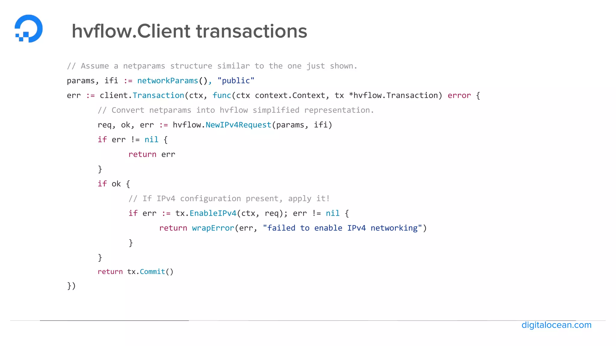 digitalocean.com
hvflow.Client transactions
// Assume a netparams structure similar to the one just shown.
params, ifi := networkParams(), "public"
err := client.Transaction(ctx, func(ctx context.Context, tx *hvflow.Transaction) error {
// Convert netparams into hvflow simplified representation.
req, ok, err := hvflow.NewIPv4Request(params, ifi)
if err != nil {
return err
}
if ok {
// If IPv4 configuration present, apply it!
if err := tx.EnableIPv4(ctx, req); err != nil {
return wrapError(err, "failed to enable IPv4 networking")
}
}
return tx.Commit()
})
 