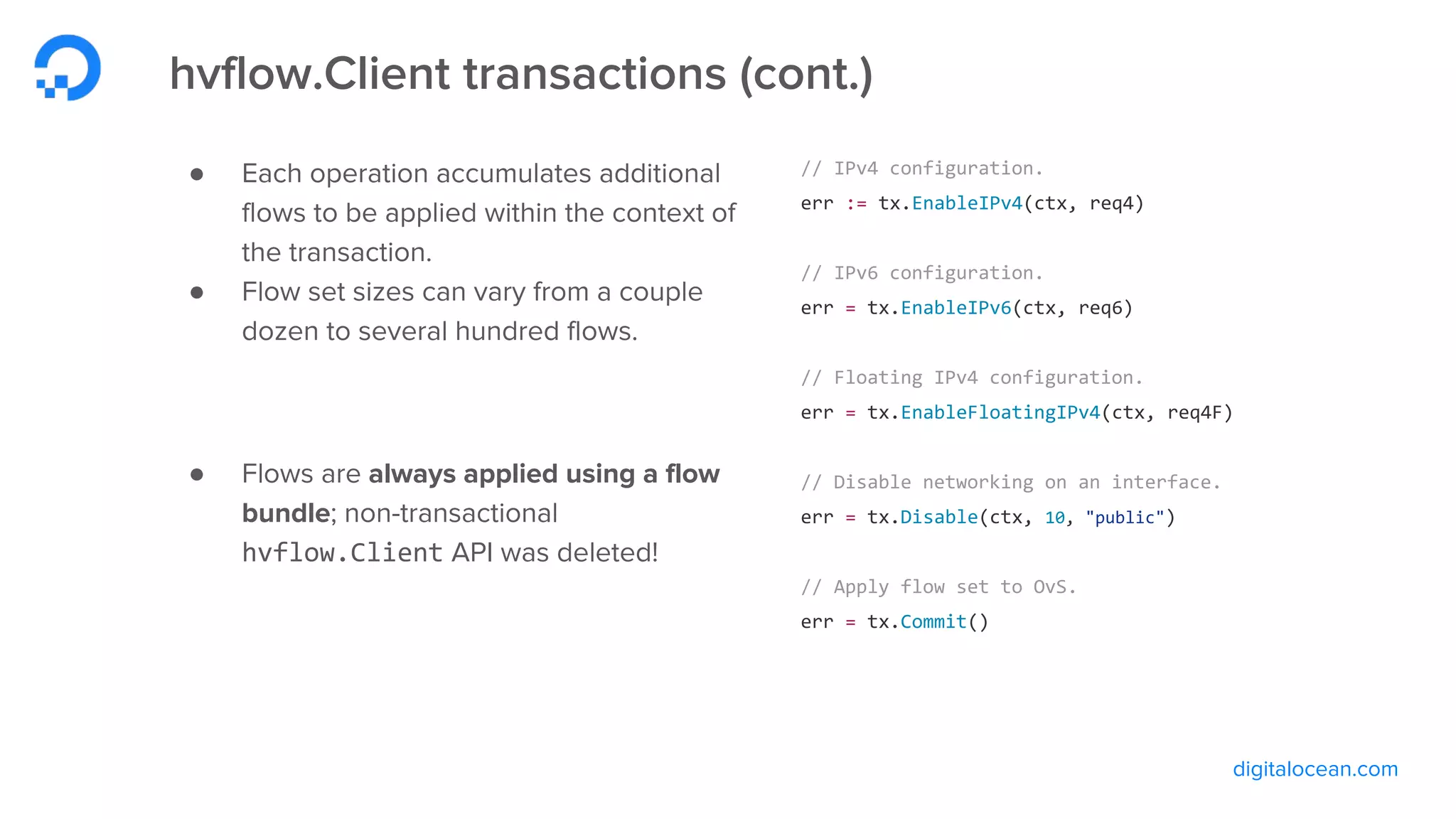 digitalocean.com
hvflow.Client transactions (cont.)
● Each operation accumulates additional
flows to be applied within the context of
the transaction.
● Flow set sizes can vary from a couple
dozen to several hundred flows.
● Flows are always applied using a flow
bundle; non-transactional
hvflow.Client API was deleted!
// IPv4 configuration.
err := tx.EnableIPv4(ctx, req4)
// IPv6 configuration.
err = tx.EnableIPv6(ctx, req6)
// Floating IPv4 configuration.
err = tx.EnableFloatingIPv4(ctx, req4F)
// Disable networking on an interface.
err = tx.Disable(ctx, 10, "public")
// Apply flow set to OvS.
err = tx.Commit()
 