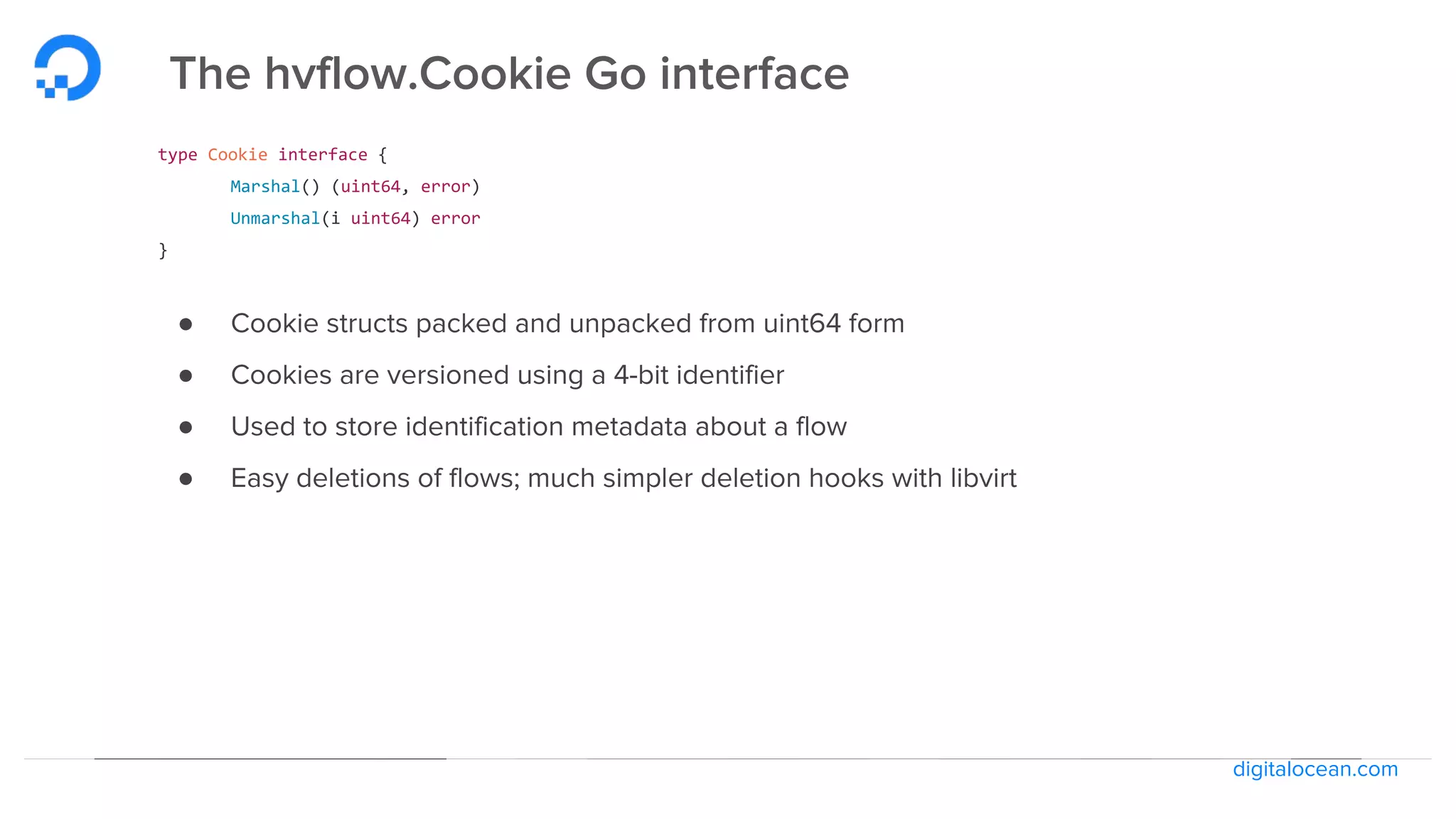 digitalocean.com
The hvflow.Cookie Go interface
type Cookie interface {
Marshal() (uint64, error)
Unmarshal(i uint64) error
}
● Cookie structs packed and unpacked from uint64 form
● Cookies are versioned using a 4-bit identifier
● Used to store identification metadata about a flow
● Easy deletions of flows; much simpler deletion hooks with libvirt
 