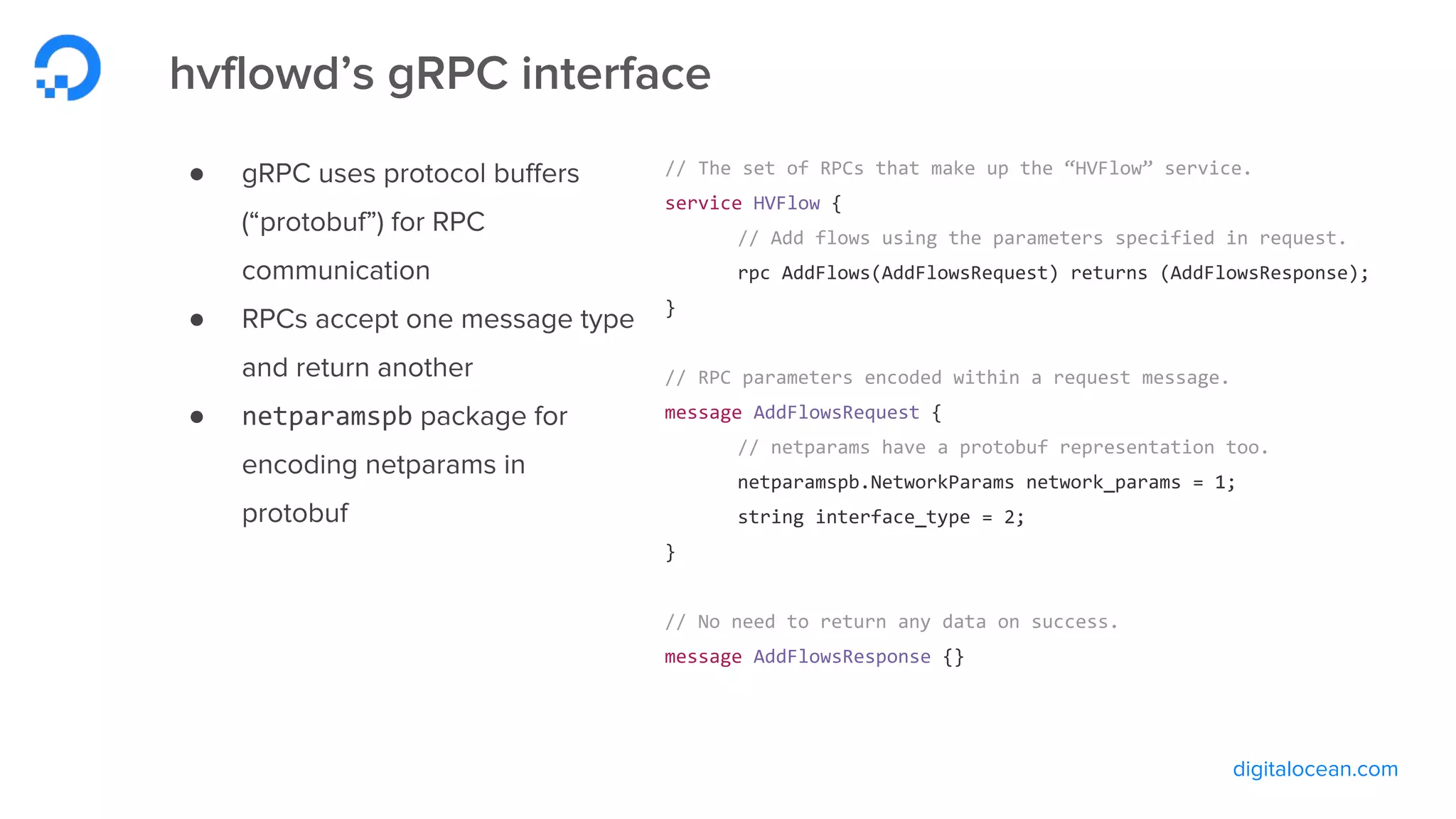 digitalocean.com
hvflowd’s gRPC interface
● gRPC uses protocol buffers
(“protobuf”) for RPC
communication
● RPCs accept one message type
and return another
● netparamspb package for
encoding netparams in
protobuf
// The set of RPCs that make up the “HVFlow” service.
service HVFlow {
// Add flows using the parameters specified in request.
rpc AddFlows(AddFlowsRequest) returns (AddFlowsResponse);
}
// RPC parameters encoded within a request message.
message AddFlowsRequest {
// netparams have a protobuf representation too.
netparamspb.NetworkParams network_params = 1;
string interface_type = 2;
}
// No need to return any data on success.
message AddFlowsResponse {}
 