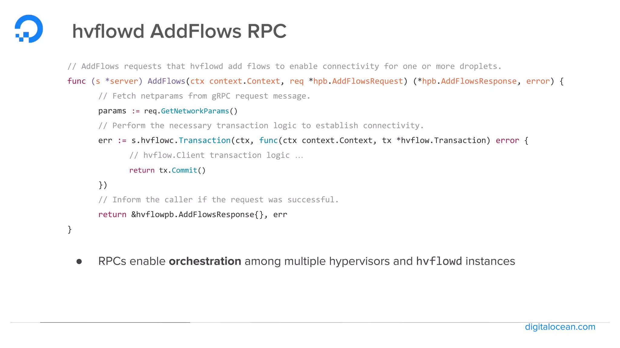 digitalocean.com
hvflowd AddFlows RPC
// AddFlows requests that hvflowd add flows to enable connectivity for one or more droplets.
func (s *server) AddFlows(ctx context.Context, req *hpb.AddFlowsRequest) (*hpb.AddFlowsResponse, error) {
// Fetch netparams from gRPC request message.
params := req.GetNetworkParams()
// Perform the necessary transaction logic to establish connectivity.
err := s.hvflowc.Transaction(ctx, func(ctx context.Context, tx *hvflow.Transaction) error {
// hvflow.Client transaction logic …
return tx.Commit()
})
// Inform the caller if the request was successful.
return &hvflowpb.AddFlowsResponse{}, err
}
● RPCs enable orchestration among multiple hypervisors and hvflowd instances
 