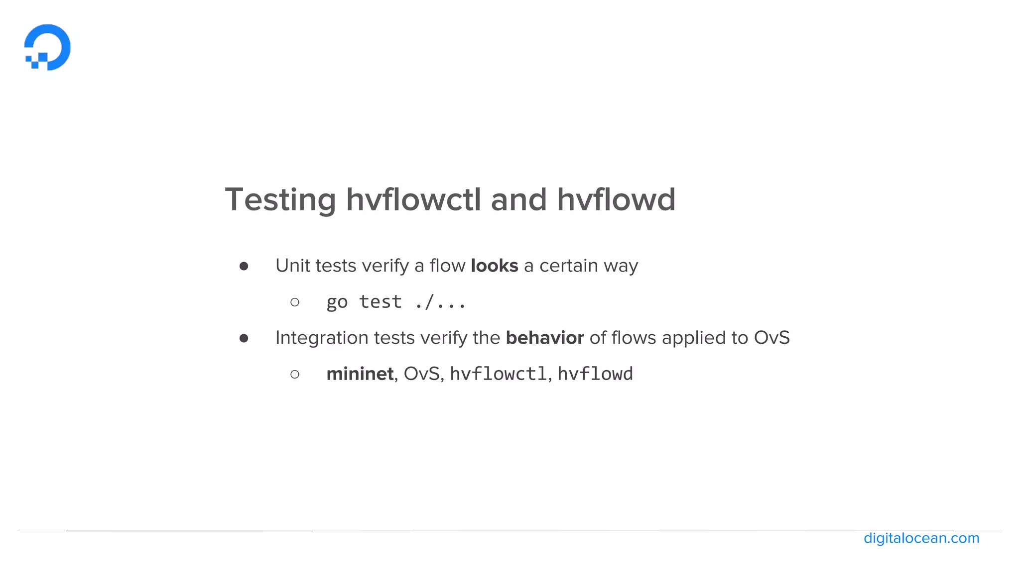 digitalocean.com
Testing hvflowctl and hvflowd
● Unit tests verify a flow looks a certain way
○ go test ./...
● Integration tests verify the behavior of flows applied to OvS
○ mininet, OvS, hvflowctl, hvflowd
 