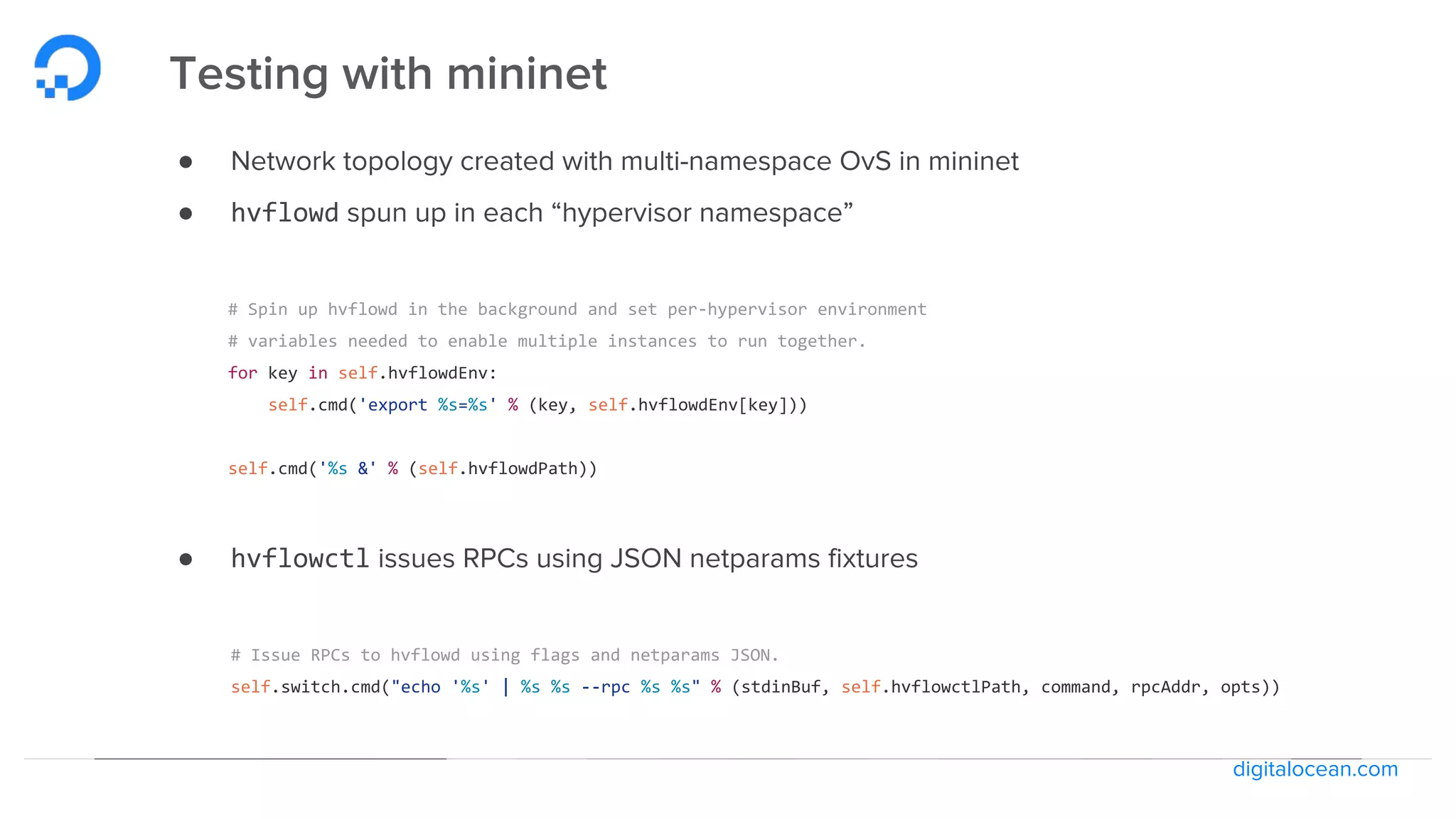 digitalocean.com
Testing with mininet
● Network topology created with multi-namespace OvS in mininet
● hvflowd spun up in each “hypervisor namespace”
# Spin up hvflowd in the background and set per-hypervisor environment
# variables needed to enable multiple instances to run together.
for key in self.hvflowdEnv:
self.cmd('export %s=%s' % (key, self.hvflowdEnv[key]))
self.cmd('%s &' % (self.hvflowdPath))
● hvflowctl issues RPCs using JSON netparams fixtures
# Issue RPCs to hvflowd using flags and netparams JSON.
self.switch.cmd("echo '%s' | %s %s --rpc %s %s" % (stdinBuf, self.hvflowctlPath, command, rpcAddr, opts))
 