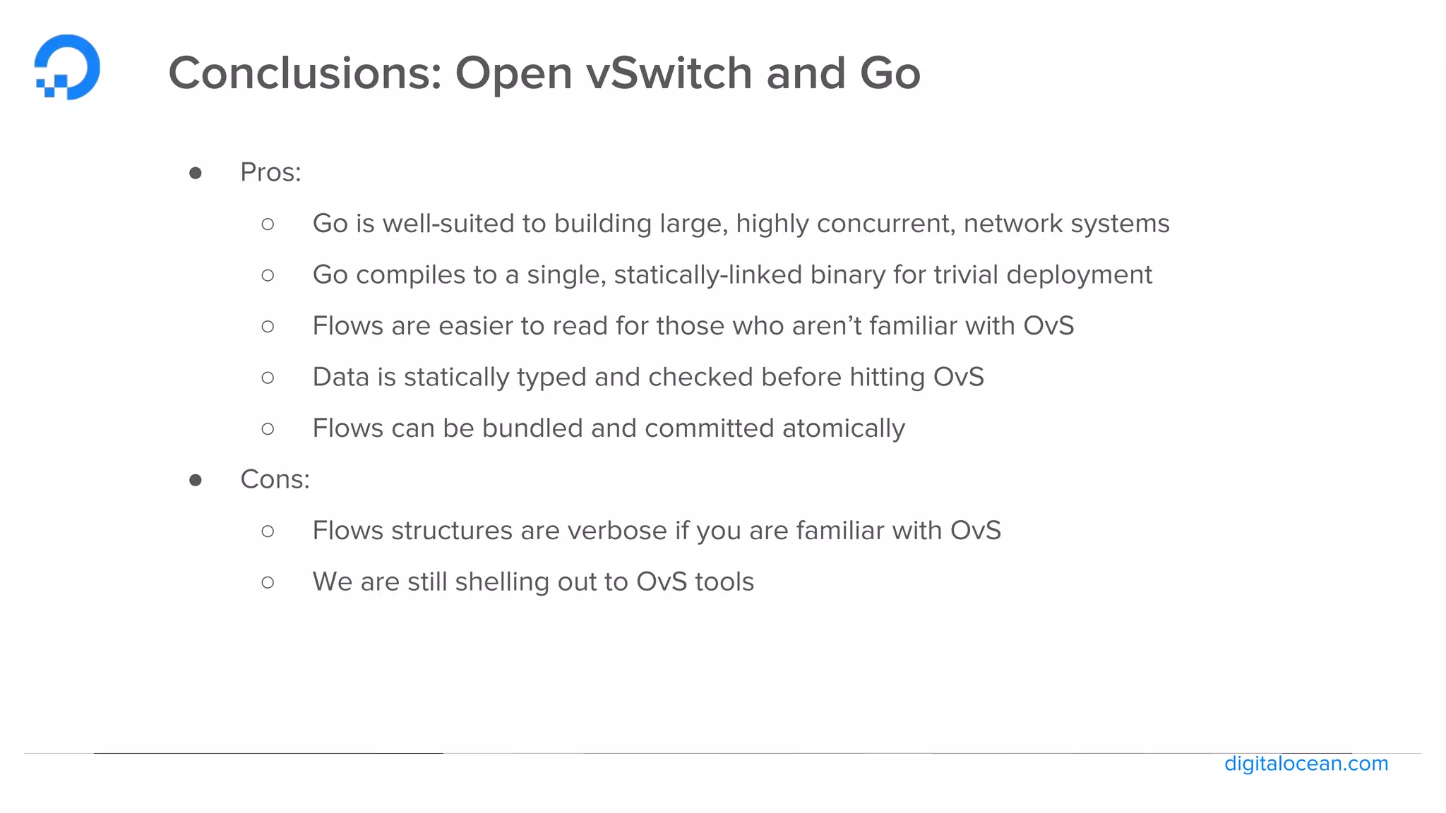 digitalocean.com
Conclusions: Open vSwitch and Go
● Pros:
○ Go is well-suited to building large, highly concurrent, network systems
○ Go compiles to a single, statically-linked binary for trivial deployment
○ Flows are easier to read for those who aren’t familiar with OvS
○ Data is statically typed and checked before hitting OvS
○ Flows can be bundled and committed atomically
● Cons:
○ Flows structures are verbose if you are familiar with OvS
○ We are still shelling out to OvS tools
 