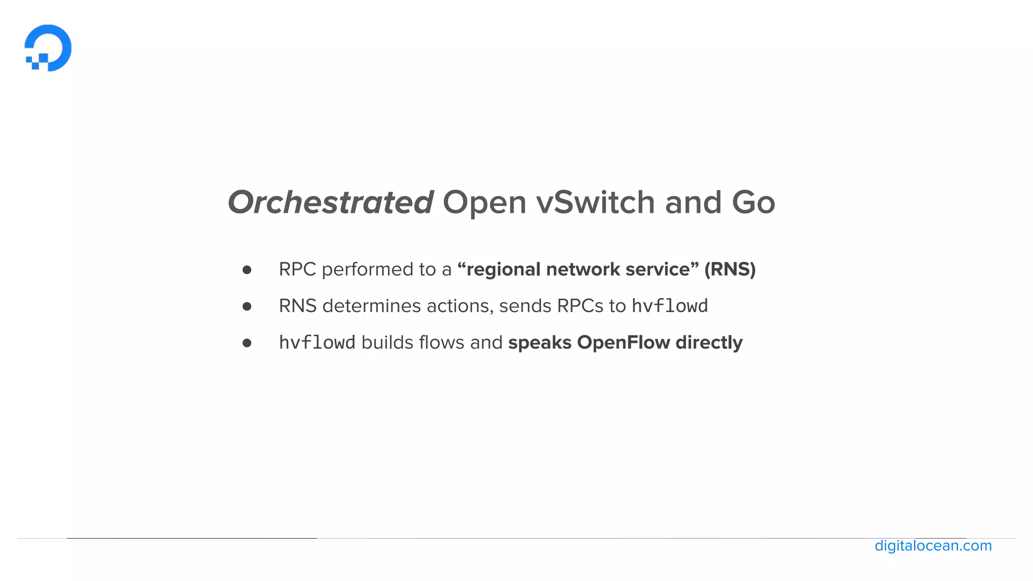 digitalocean.com
Orchestrated Open vSwitch and Go
● RPC performed to a “regional network service” (RNS)
● RNS determines actions, sends RPCs to hvflowd
● hvflowd builds flows and speaks OpenFlow directly
 