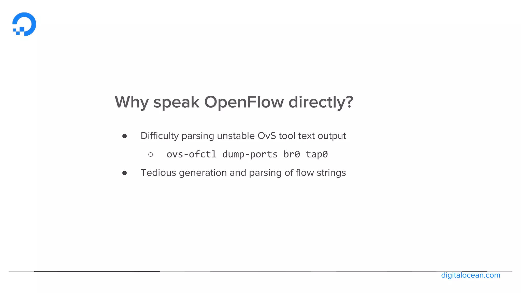 digitalocean.com
Why speak OpenFlow directly?
● Difficulty parsing unstable OvS tool text output
○ ovs-ofctl dump-ports br0 tap0
● Tedious generation and parsing of flow strings
 