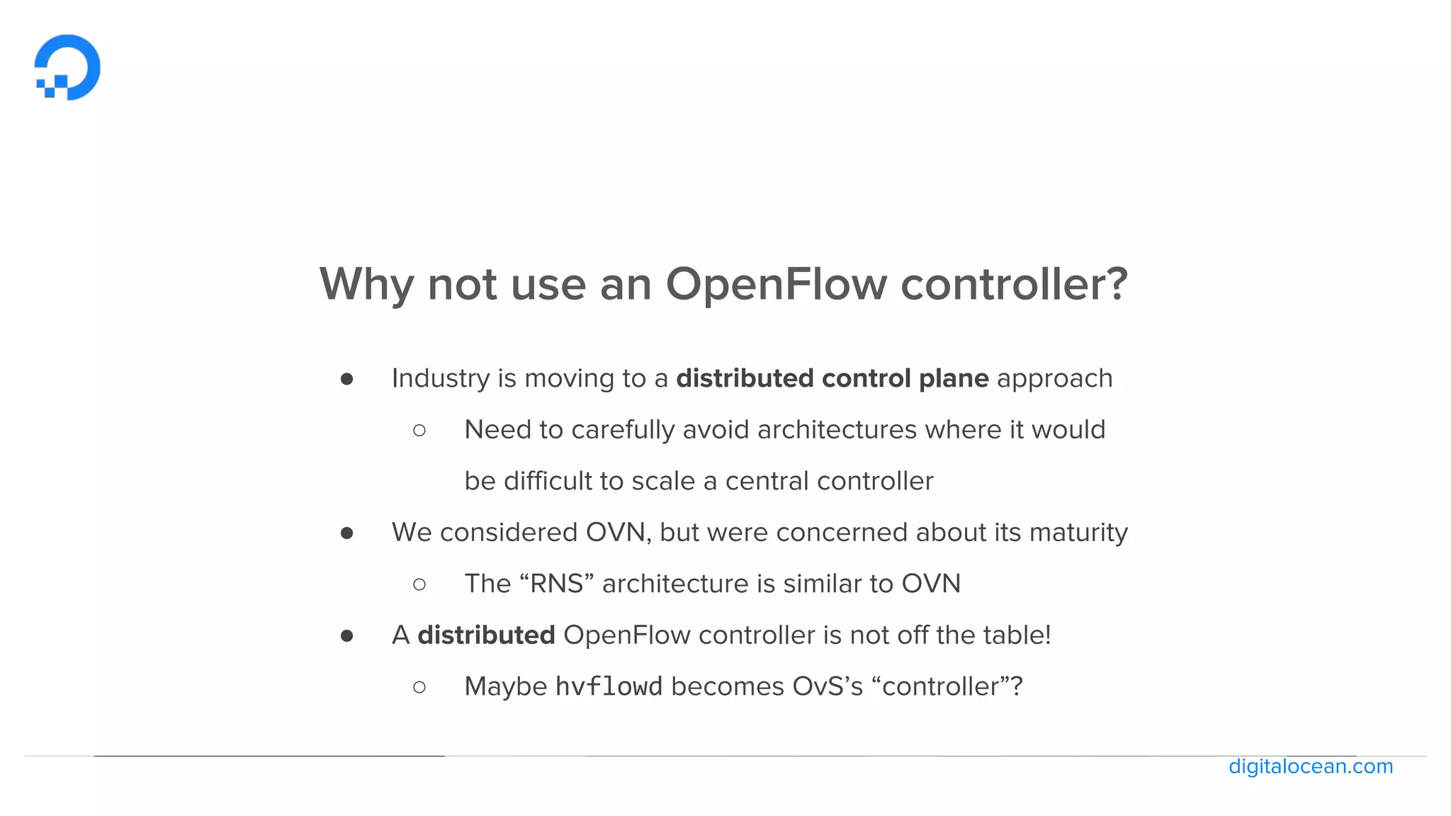digitalocean.com
Why not use an OpenFlow controller?
● Industry is moving to a distributed control plane approach
○ Need to carefully avoid architectures where it would
be difficult to scale a central controller
● We considered OVN, but were concerned about its maturity
○ The “RNS” architecture is similar to OVN
● A distributed OpenFlow controller is not off the table!
○ Maybe hvflowd becomes OvS’s “controller”?
 