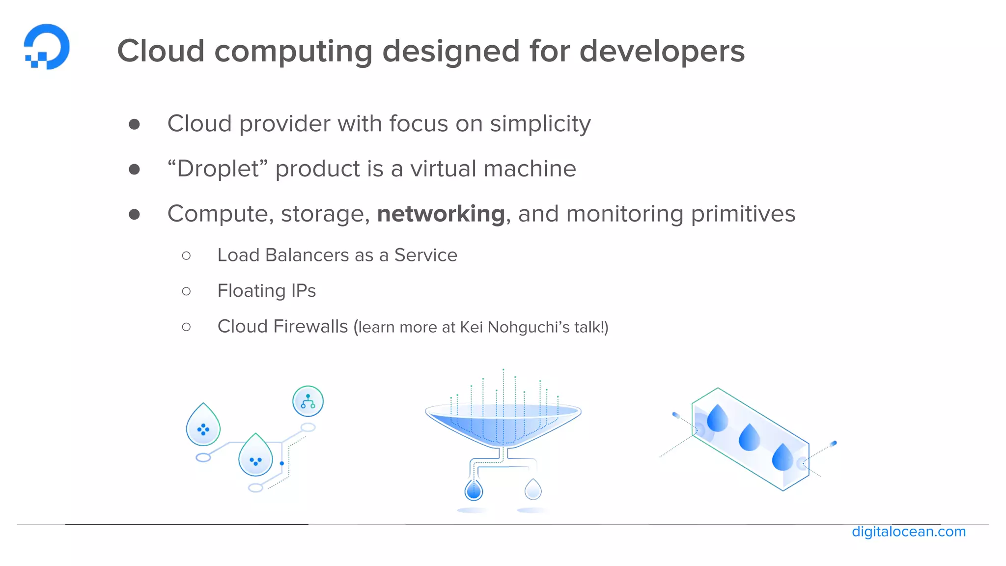 digitalocean.com
Cloud computing designed for developers
● Cloud provider with focus on simplicity
● “Droplet” product is a virtual machine
● Compute, storage, networking, and monitoring primitives
○ Load Balancers as a Service
○ Floating IPs
○ Cloud Firewalls (learn more at Kei Nohguchi’s talk!)
 
