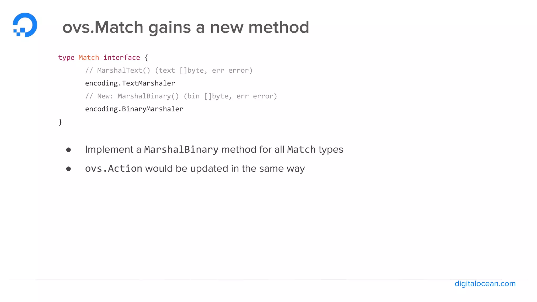 digitalocean.com
ovs.Match gains a new method
type Match interface {
// MarshalText() (text []byte, err error)
encoding.TextMarshaler
// New: MarshalBinary() (bin []byte, err error)
encoding.BinaryMarshaler
}
● Implement a MarshalBinary method for all Match types
● ovs.Action would be updated in the same way
 