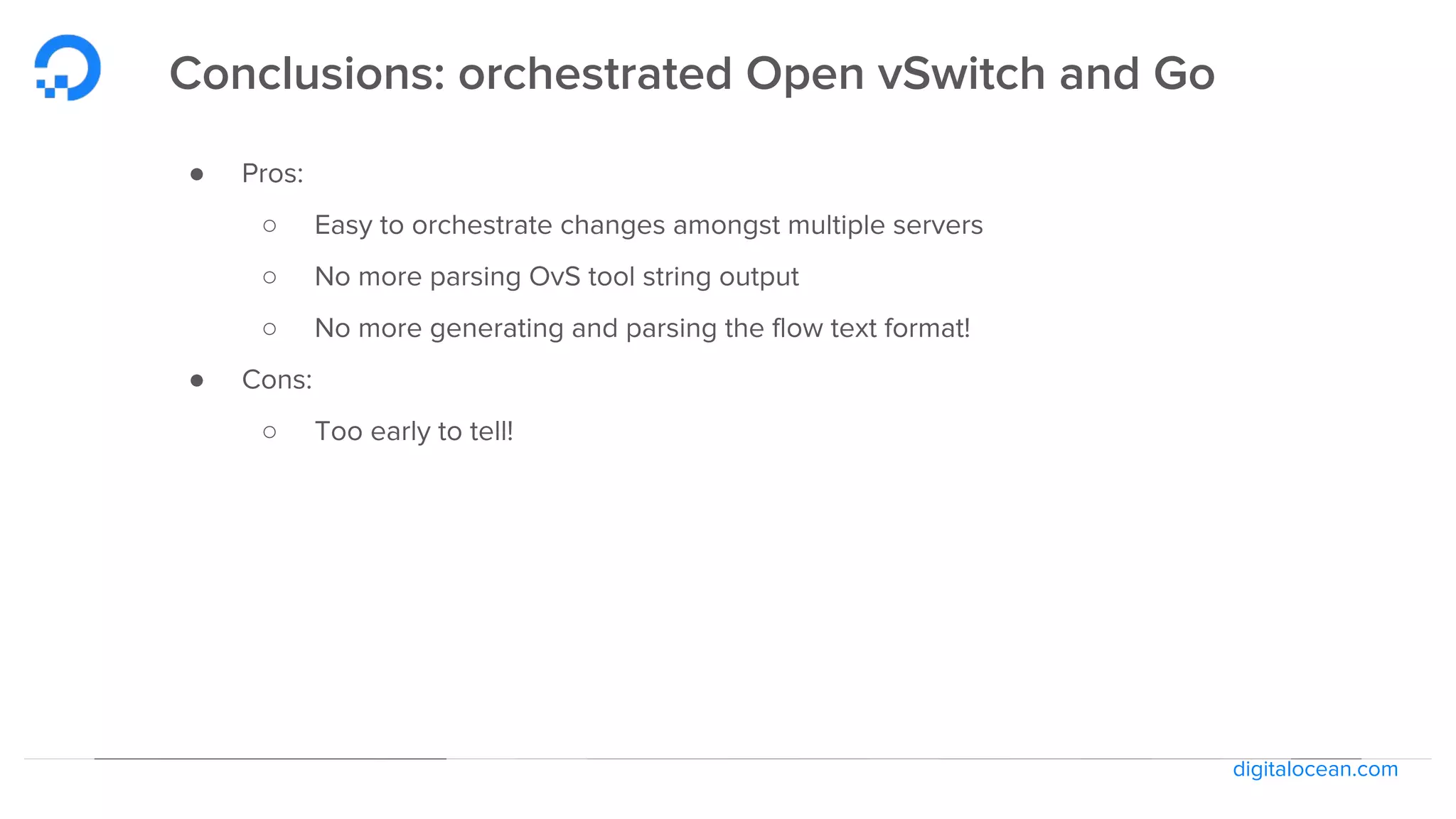 digitalocean.com
Conclusions: orchestrated Open vSwitch and Go
● Pros:
○ Easy to orchestrate changes amongst multiple servers
○ No more parsing OvS tool string output
○ No more generating and parsing the flow text format!
● Cons:
○ Too early to tell!
 