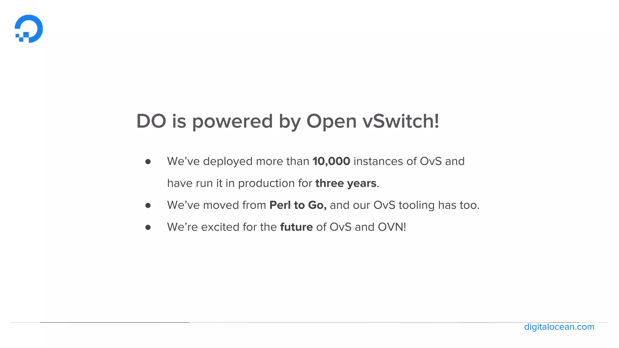 digitalocean.com
DO is powered by Open vSwitch!
● We’ve deployed more than 10,000 instances of OvS and
have run it in production for three years.
● We’ve moved from Perl to Go, and our OvS tooling has too.
● We’re excited for the future of OvS and OVN!
 