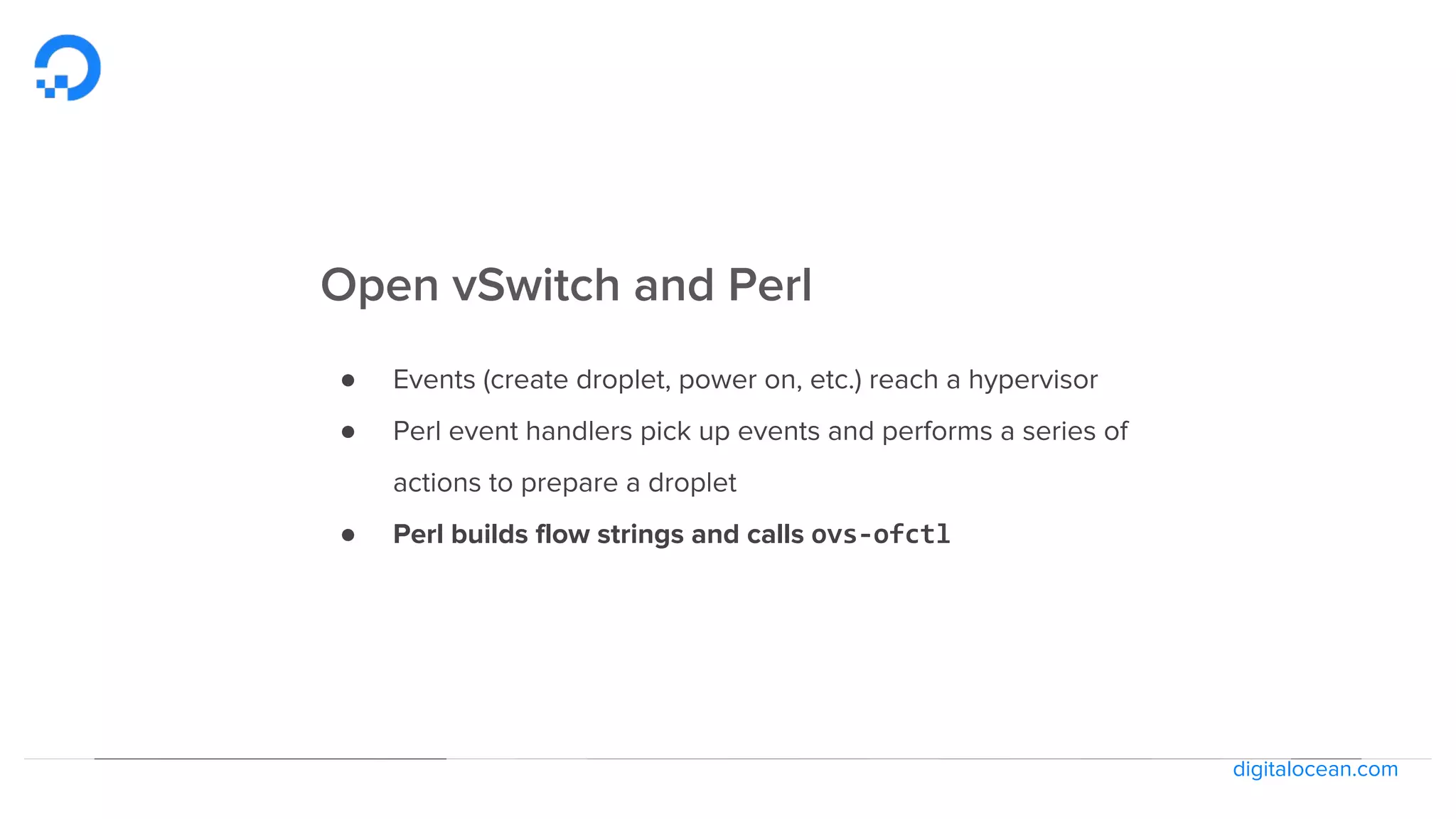 digitalocean.com
Open vSwitch and Perl
● Events (create droplet, power on, etc.) reach a hypervisor
● Perl event handlers pick up events and performs a series of
actions to prepare a droplet
● Perl builds flow strings and calls ovs-ofctl
 