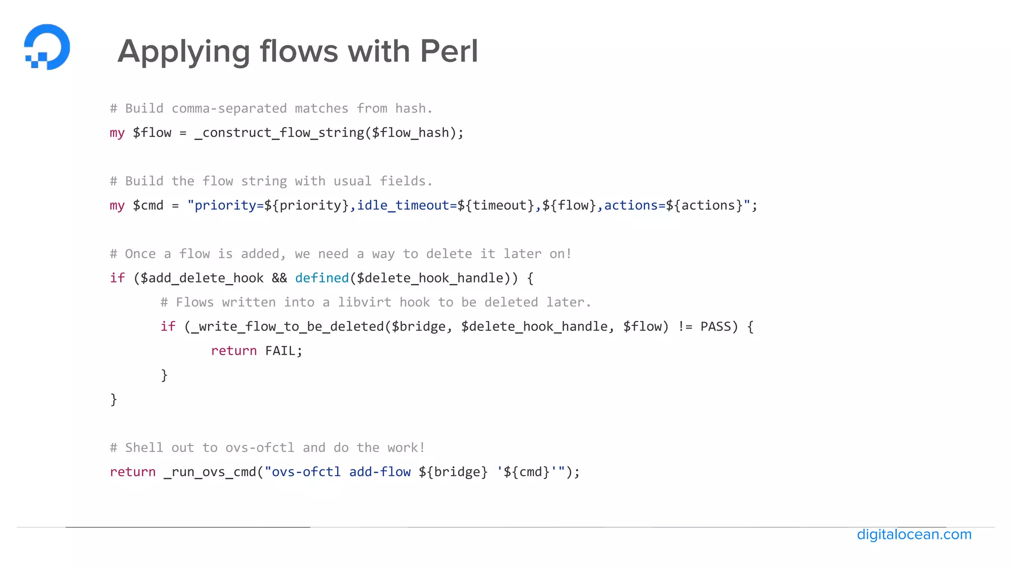 digitalocean.com
Applying flows with Perl
# Build comma-separated matches from hash.
my $flow = _construct_flow_string($flow_hash);
# Build the flow string with usual fields.
my $cmd = "priority=${priority},idle_timeout=${timeout},${flow},actions=${actions}";
# Once a flow is added, we need a way to delete it later on!
if ($add_delete_hook && defined($delete_hook_handle)) {
# Flows written into a libvirt hook to be deleted later.
if (_write_flow_to_be_deleted($bridge, $delete_hook_handle, $flow) != PASS) {
return FAIL;
}
}
# Shell out to ovs-ofctl and do the work!
return _run_ovs_cmd("ovs-ofctl add-flow ${bridge} '${cmd}'");
 