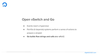 digitalocean.com
Open vSwitch and Go
● Events reach a hypervisor
● Perl/Go (it depends) systems perform a series of actions to
prepare a droplet
● Go builds flow strings and calls ovs-ofctl
 