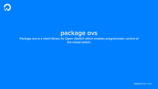 digitalocean.com
package ovs
Package ovs is a client library for Open vSwitch which enables programmatic control of
the virtual switch.
 