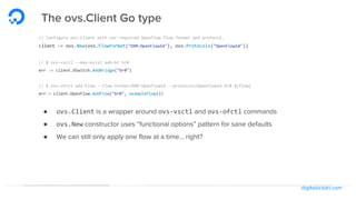digitalocean.com
The ovs.Client Go type
// Configure ovs.Client with our required OpenFlow flow format and protocol.
client := ovs.New(ovs.FlowFormat("OXM-OpenFlow14"), ovs.Protocols("OpenFlow14"))
// $ ovs-vsctl --may-exist add-br br0
err := client.VSwitch.AddBridge("br0")
// $ ovs-ofctl add-flow --flow-format=OXM-OpenFlow14 --protocols=OpenFlow14 br0 ${flow}
err = client.OpenFlow.AddFlow("br0", exampleFlow())
● ovs.Client is a wrapper around ovs-vsctl and ovs-ofctl commands
● ovs.New constructor uses “functional options” pattern for sane defaults
● We can still only apply one flow at a time… right?
 