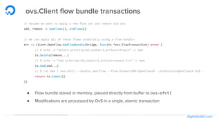 digitalocean.com
ovs.Client flow bundle transactions
// Assume we want to apply a new flow set and remove old one.
add, remove := newFlows(), oldFlows()
// We can apply all of these flows atomically using a flow bundle!
err := client.OpenFlow.AddFlowBundle(bridge, func(tx *ovs.FlowTransaction) error {
// $ echo -e “delete priority=10,cookie=1,actions=dropn” >> mem
tx.Delete(remove...)
// $ echo -e “add priority=10,cookie=1,actions=output:1n” >> mem
tx.Add(add...)
// $ cat mem | ovs-ofctl --bundle add-flow --flow-format=OXM-OpenFlow14 --protocols=OpenFlow14 br0 -
return tx.Commit()
})
● Flow bundle stored in memory, passed directly from buffer to ovs-ofctl
● Modifications are processed by OvS in a single, atomic transaction
 