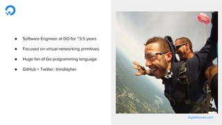 digitalocean.com
● Software Engineer at DO for ~3.5 years
● Focused on virtual networking primitives
● Huge fan of Go programming language
● GitHub + Twitter: @mdlayher
 