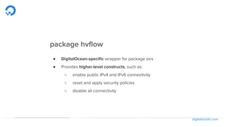 digitalocean.com
package hvflow
● DigitalOcean-specific wrapper for package ovs
● Provides higher-level constructs, such as:
○ enable public IPv4 and IPv6 connectivity
○ reset and apply security policies
○ disable all connectivity
 