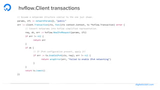 digitalocean.com
hvflow.Client transactions
// Assume a netparams structure similar to the one just shown.
params, ifi := networkParams(), "public"
err := client.Transaction(ctx, func(ctx context.Context, tx *hvflow.Transaction) error {
// Convert netparams into hvflow simplified representation.
req, ok, err := hvflow.NewIPv4Request(params, ifi)
if err != nil {
return err
}
if ok {
// If IPv4 configuration present, apply it!
if err := tx.EnableIPv4(ctx, req); err != nil {
return wrapError(err, "failed to enable IPv4 networking")
}
}
return tx.Commit()
})
 