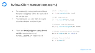 digitalocean.com
hvflow.Client transactions (cont.)
● Each operation accumulates additional
flows to be applied within the context of
the transaction.
● Flow set sizes can vary from a couple
dozen to several hundred flows.
● Flows are always applied using a flow
bundle; non-transactional
hvflow.Client API was deleted!
// IPv4 configuration.
err := tx.EnableIPv4(ctx, req4)
// IPv6 configuration.
err = tx.EnableIPv6(ctx, req6)
// Floating IPv4 configuration.
err = tx.EnableFloatingIPv4(ctx, req4F)
// Disable networking on an interface.
err = tx.Disable(ctx, 10, "public")
// Apply flow set to OvS.
err = tx.Commit()
 