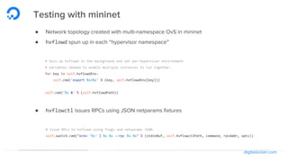 digitalocean.com
Testing with mininet
● Network topology created with multi-namespace OvS in mininet
● hvflowd spun up in each “hypervisor namespace”
# Spin up hvflowd in the background and set per-hypervisor environment
# variables needed to enable multiple instances to run together.
for key in self.hvflowdEnv:
self.cmd('export %s=%s' % (key, self.hvflowdEnv[key]))
self.cmd('%s &' % (self.hvflowdPath))
● hvflowctl issues RPCs using JSON netparams fixtures
# Issue RPCs to hvflowd using flags and netparams JSON.
self.switch.cmd("echo '%s' | %s %s --rpc %s %s" % (stdinBuf, self.hvflowctlPath, command, rpcAddr, opts))
 