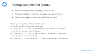 digitalocean.com
Testing with mininet (cont.)
● Docker image built and pulled by Concourse CI
● Virtual droplet and hypervisor topology spun up by mininet
● Tests run on every pull request to hvflow package
Beginning testing with /configs/production.json
==> Outside to public droplet d1 should pass
out1 (8.8.8.8) ----> d1 (192.0.2.10) *** Results: 0% dropped (1/1 received)
==> Outside to floating on d1 should pass
out1 (8.8.8.8) ----> d1 (192.0.2.100) *** Results: 0% dropped (1/1 received)
==> Outside to private d1 should fail
out1 (8.8.8.8) ----> X(d1) (10.60.5.5) *** Results: 100% dropped (0/1 received)
 