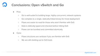 digitalocean.com
Conclusions: Open vSwitch and Go
● Pros:
○ Go is well-suited to building large, highly concurrent, network systems
○ Go compiles to a single, statically-linked binary for trivial deployment
○ Flows are easier to read for those who aren’t familiar with OvS
○ Data is statically typed and checked before hitting OvS
○ Flows can be bundled and committed atomically
● Cons:
○ Flows structures are verbose if you are familiar with OvS
○ We are still shelling out to OvS tools
 