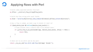 digitalocean.com
Applying flows with Perl
# Build comma-separated matches from hash.
my $flow = _construct_flow_string($flow_hash);
# Build the flow string with usual fields.
my $cmd = "priority=${priority},idle_timeout=${timeout},${flow},actions=${actions}";
# Once a flow is added, we need a way to delete it later on!
if ($add_delete_hook && defined($delete_hook_handle)) {
# Flows written into a libvirt hook to be deleted later.
if (_write_flow_to_be_deleted($bridge, $delete_hook_handle, $flow) != PASS) {
return FAIL;
}
}
# Shell out to ovs-ofctl and do the work!
return _run_ovs_cmd("ovs-ofctl add-flow ${bridge} '${cmd}'");
 
