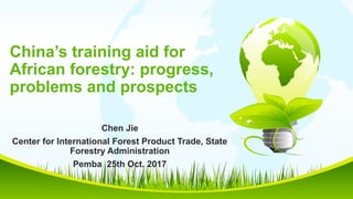 China’s training aid for
African forestry: progress,
problems and prospects
Chen Jie
Center for International Forest Product Trade, State
Forestry Administration
Pemba 25th Oct. 2017
 