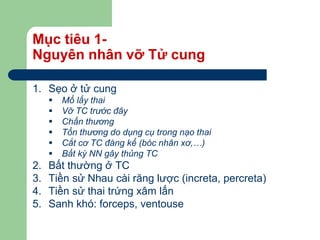 Mục tiêu 1-
Nguyên nhân vỡ Tử cung
1. Sẹo ở tử cung
 Mổ lấy thai
 Vỡ TC trước đây
 Chấn thương
 Tổn thương do dụng cụ trong nạo thai
 Cắt cơ TC đáng kể (bóc nhân xơ,…)
 Bất kỳ NN gây thủng TC
2. Bất thường ở TC
3. Tiền sử Nhau cài răng lược (increta, percreta)
4. Tiền sử thai trứng xâm lấn
5. Sanh khó: forceps, ventouse
 
