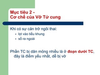 Mục tiêu 2 -
Cơ chế của Vỡ Tử cung
Khi có sự cản trở ngôi thai:
 lọt vào tiểu khung
 sổ ra ngoài
Phần TC bị dãn mỏng nhiều là ở đoạn dưới TC,
đây là điểm yếu nhất, dễ bị vỡ
 