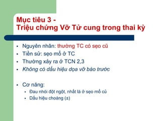 Mục tiêu 3 -
Triệu chứng Vỡ Tử cung trong thai kỳ
 Nguyên nhân: thường TC có sẹo cũ
 Tiền sử: sẹo mổ ở TC
 Thường xảy ra ở TCN 2,3
 Không có dấu hiệu dọa vỡ báo trước
 Cơ năng:
 Đau nhói đột ngột, nhất là ở sẹo mổ củ
 Dấu hiệu choáng (±)
 