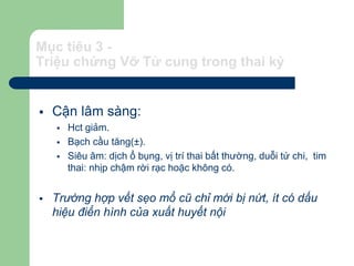 Mục tiêu 3 -
Triệu chứng Vỡ Tử cung trong thai kỳ
 Cận lâm sàng:
 Hct giảm.
 Bạch cầu tăng(±).
 Siêu âm: dịch ổ bụng, vị trí thai bất thường, duỗi tứ chi, tim
thai: nhịp chậm rời rạc hoặc không có.
 Trường hợp vết sẹo mổ cũ chỉ mới bị nứt, ít có dấu
hiệu điển hình của xuất huyết nội
 