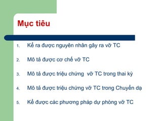 Mục tiêu
1. Kể ra được nguyên nhân gây ra vỡ TC
2. Mô tả được cơ chế vỡ TC
3. Mô tả được triệu chứng vỡ TC trong thai kỳ
4. Mô tả được triệu chứng vỡ TC trong Chuyển dạ
5. Kể được các phương pháp dự phòng vỡ TC
 