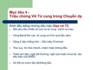 Mục tiêu 4 -
Triệu chứng Vỡ Tử cung trong Chuyển dạ
Khởi đầu bằng những dấu hiệu Dọa vỡ TC
 Sản phụ đau nhiều do cơn co tử cung mạnh và mau.
 Vòng Bandl lên cao, tử cung có hình quả bầu nậm.
 Căng 2 dây chằng tròn – Dấu hiệu Frommel
 Thai suy: tim thai nhanh, chậm hoặc không đều.
 Thăm âm đạo: ngôi bất thường, ngôi cao hoặc chưa lọt, các
dâu hiệu của BXĐC
 Có thể có nước tiểu đỏ/thông tiểu
 