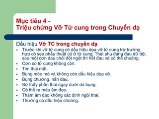 Mục tiêu 4 -
Triệu chứng Vỡ Tử cung trong Chuyển dạ
Dấu hiệu Vỡ TC trong chuyển dạ
 Trước khi vỡ tử cung có dấu hiệu dọa vỡ tử cung trừ trường
hợp có sẹo phẫu thuật cũ ở tử cung. Thai phụ đang đau dữ dội,
sau một cơn đau chói đột ngột thì hết đau và có thể choáng.
 Cơn co tử cung không còn.
 Tim thai mất.
 Bụng méo mó và không còn dấu hiệu dọa vỡ.
 Bụng chướng, nắn đau.
 Sờ thấy phần thai ngay dưới da bụng.
 Có thể ra máu âm đạo.
 Thăm âm đạo không xác định ngôi thai.
 Thường có dấu hiệu choáng.
 