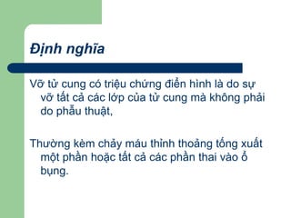 Định nghĩa
Vỡ tử cung có triệu chứng điển hình là do sự
vỡ tất cả các lớp của tử cung mà không phải
do phẫu thuật,
Thường kèm chảy máu thỉnh thoảng tống xuất
một phần hoặc tất cả các phần thai vào ổ
bụng.
 