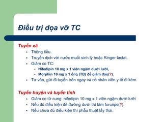 Điều trị dọa vỡ TC
Tuyến xã
 Thông tiểu.
 Truyền dịch với nước muối sinh lý hoặc Ringer lactat.
 Giảm co TC:
 Nifedipin 10 mg x 1 viên ngậm dưới lưỡi,
 Morphin 10 mg x 1 ống (TB) để giảm đau(?).
 Tư vấn, gửi đi tuyến trên ngay và có nhân viên y tế đi kèm.
Tuyến huyện và tuyến tỉnh
 Giảm co tử cung: nifedipin 10 mg x 1 viên ngậm dưới lưỡi
 Nếu đủ điều kiện đẻ đường dưới thì làm forceps(?).
 Nếu chưa đủ điều kiện thì phẫu thuật lấy thai.
 