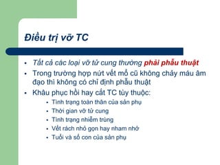Điều trị vỡ TC
 Tất cả các loại vỡ tử cung thường phải phẫu thuật
 Trong trường hợp nứt vết mổ cũ không chảy máu âm
đạo thì không có chỉ định phẫu thuật
 Khâu phục hồi hay cắt TC tùy thuộc:
 Tình trạng toàn thân của sản phụ
 Thời gian vỡ tử cung
 Tình trạng nhiễm trùng
 Vết rách nhỏ gọn hay nham nhở
 Tuổi và số con của sản phụ
 