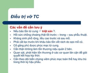 Điều trị vỡ TC
Các vấn đề cần lưu ý
 Nếu bảo tồn tử cung  triệt sản ?.
 Hồi sức chống choáng thật tốt trước – trong – sau phẫu thuật.
 Kháng sinh phổ rộng, liều cao trước và sau mổ.
 Phải cắt lọc trước khi khâu bảo tồn vết rách do sẹo mổ cũ.
 Cố gắng phủ được phúc mạc tử cung.
 Cẩn thận không làm tổn thương niệu quản 2 bên.
 Quan sát, phát hiện tổn thương ở các cơ quan lân cận để giải
quyết kết hợp kịp thời.
 Cần theo dõi biến chứng viêm phúc mạc toàn thể hay khu trú
trong thời kỳ hậu phẫu.
 