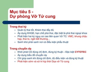 Mục tiêu 5 -
Dự phòng Vỡ Tử cung
Trong thai kỳ
 Quản lý thai tốt, Khám thai đầy đủ
 Áp dụng KHGĐ, hạn chế phá thai, đặc biệt là phá thai ngoại khoa
 Phát hiện hai kỳ nguy cơ cao liên quan Vỡ TC: VMC, khung chậu
hẹp, thai to, ngôi bất thường…
 Sanh khó phải sanh nơi có điều kiện phẫu thuật
Trong chuyển dạ
 Khởi phát CD đúng chỉ định, đúng kỹ thuật – Đặc biệt CYTOTEC
 Áp dụng biểu đồ chuyển dạ
 Chỉ giúp sanh khi đúng chỉ định, đủ điều kiện và đúng kỹ thuật
 Phát hiện sớm và xử trí kịp thời Dọa vỡ Tử cung
 