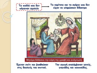 Τα κορίτσια και τα αγόρια που δεν
είχαν να πληρώσουν δίδακτρα
Τα παιδιά που δεν
πήγαιναν σχολείο
Την αγωγή αναλάμβαναν γονείς,
γιαγιάδες και παππούδες.
Έμεναν σπίτι και βοηθούσαν
στις δουλειές του σπιτιού.
Μητέρα διδάσκει την κόρη της γραφή και ανάγνωση
 