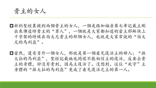 新約聖經裏提到兩個膏主的女人，一個是路加福音第七章記載主剛
出來傳道時膏主的“罪人”，一個就是大家都知道的當主耶穌快上
十字架的時候在伯大尼膏主的那個女人，也就是大家常說的“伯大
尼的馬利亞”。
當然，還有另外一個女人，那就是第一個看見復活主的婦人：“抹
大拉的馬利亞”，聖經記載她也同樣不能相信主的復活，反要去膏
主的身體，卻沒有膏到，因爲主復活了。沒想到，這位“死守”主
身體的“抹大拉的馬利亞”竟成了看見復活之主的第一人。
膏主的女人
 