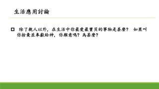  除了親人以外, 在生活中你最愛最寶貝的事物是甚麼? 如果叫
你捨棄並奉獻給神, 你願意嗎? 為甚麼?
生活應用討論
 