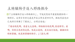 主騎驢駒子進入耶路撒冷
「主騎驢駒子進入耶路撒冷」，可說是聖經中最富戲劇性的一
個預言。這預言奇妙之處是早在主降生前四百年, 撒迦利亞先知
已為預言預備了『劇本』, 公開宣告說：
「錫安的民哪, 應當大大喜樂。耶路撒冷的民哪,應當歡呼。看
哪, 你的王來到你這裏。他是公義的, 並且施行拯救, 謙謙和和
的騎著驢，就是騎著驢的駒子。」(亞九:9)
 