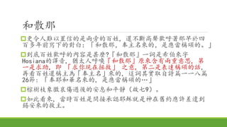 和散那
更令人難以置信的是兩旁的百姓, 還不斷高聲歡呼著那早於四
百多年前寫下的對白：「和散那，奉主名來的，是應當稱頌的。」
到底百姓歡呼的內容是甚麼?『和散那』一詞是希伯來字
Hosiana的譯音, 猶太人呼喚『和散那』原來含有兩重意思, 第
一是求助, 即 「求你現在拯救」 之意, 第二是表達稱頌的話,
再看百姓還稱主為「奉主名」來的, 這詞其實取自詩篇一一八篇
26節: 「奉耶和華名來的, 是應當稱頌的…」
棕樹枝象徵哀傷過後的安息和平靜（啟七9）。
如此看來, 當時百姓是間接承認耶穌就是神在舊約應許差遣到
錫安來的救主。
 